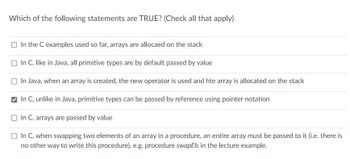 **Question:** Which of the following statements are TRUE? (Check all that apply)

- [ ] In the C examples used so far, arrays are allocated on the stack
- [ ] In C, like in Java, all primitive types are by default passed by value
- [ ] In Java, when an array is created, the new operator is used and the array is allocated on the stack
- [x] In C, unlike in Java, primitive types can be passed by reference using pointer notation
- [ ] In C, arrays are passed by value
- [ ] In C, when swapping two elements of an array in a procedure, an entire array must be passed to it (i.e. there is no other way to write this procedure), e.g. procedure swapEls in the lecture example.