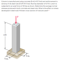 Column is manufactured using concrete (E=4.2x10^3 ksi) and reinforcement is
done by A-36 steel rods (E=29x10^3 ksi). Rod has diameter of 0.75 in. and it is
subjected to an axial force of 30 kip as shown. Determine the average normal
stresses produced in both concrete and steel rods. What is the effect on stress
developed in steel rods if thicker cross-section of rods are used? *
4 ft
8 in.
8 in.
