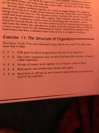 together, forming a structure
leg is an organ that is made up of muscle tissue, bone
erve tissue, fat tissue, and skin tissue. Other examples of a frog's organs
are its eyes, heart, lungs, and stomach.
Several organs working together are called an organ system. The digestive
system of a frog is an organ system that provides the frog with a way of getting
energy from food sources. The digestive system includes the mouth, stomach,
small and large intestines, and other organs. Other systems common to most ani-
mals are the respiratory system (used for breathing), the circulatory system
(used for moving blood), the nervous system (used for transmitting messages to
and from the brain), the reproductive system (used for reproduction), and the ex-
cretory system (used for the elimination of waste). Vertebrates (animals with
backbones) also have a skeletal system that serves as a support structure.
Exercise 11: The Structure of Organisms-
Directions: Circle T for each statement below that is true and F for each state-
ment that is false,
•T F 1. Cells grow in size in proportion to the size of an organism.
T F 2. One-celled organisms carry on all of the basic life activities of many-
celled organisms.
T F 3. Groups of organs work together in a structure called a tissue.
T F 4. Both plants and animals have tissues and organs.
T F 5. Each kind of cell has its own structure and performs a special func-
tion for an organism.
