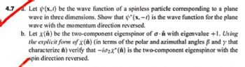 4.7. Let y(x, t) be the wave function of a spinless particle corresponding to a plane
wave in three dimensions. Show that (x.-) is the wave function for the plane
wave with the momentum direction reversed.
b. Let x(n) be the two-component eigenspinor of an with eigenvalue +1. Using
the explicit form of x(A) (in terms of the polar and azimuthal angles ß and y that
characterize A) verify that -io₂x() is the two-component eigenspinor with the
spin direction reversed.