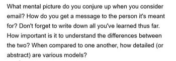 What mental picture do you conjure up when you consider
email? How do you get a message to the person it's meant
for? Don't forget to write down all you've learned thus far.
How important is it to understand the differences between
the two? When compared to one another, how detailed (or
abstract) are various models?