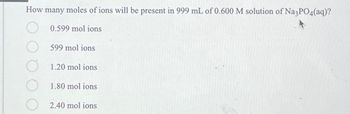 How many moles of ions will be present in 999 mL of 0.600 M solution of Na3PO4(aq)?
0.599 mol ions
599 mol ions
1.20 mol ions
1.80 mol ions
2.40 mol ions