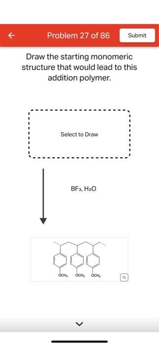 Problem 27 of 86
Draw the starting monomeric
structure that would lead to this
addition polymer.
Select to Draw
BF3, H₂O
OCH₂ OCH₂ OCH,
Submit
Q