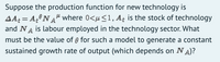 Suppose the production function for new technology is
AA: = A,°NA" where 0<u<1, Aț is the stock of technology
and NA is labour employed in the technology sector. What
must be the value of 9 for such a model to generate a constant
sustained growth rate of output (which depends on NA)?
