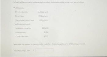 Carla Vista Manufacturing makes a single product. Budgeted manufacturing costs are as follows:
Variable costs
Direct materials
Direct labor
Manufacturing overhead
Fixed costs per month
Supervisory salaries
Depreciation
Other fixed costs
$6.80 per unit
2.70 per unit
1.40 per unit
Manufacturing Costs
$15,600
7,500
4,200
Determine the amount of manufacturing costs for a flexible budget level of 3,400 units per month.