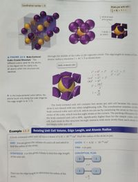 Coordination number = 8
%3D
Atoms per unit cell=
Gx 8) + 1 = 2
atom at each
8.
of 8 corners
...............
1 atom
at center
through the middle of the cube, to the opposite corner. The edge length in terms of the
atomic radius is therefore 1 = 4r/V3 as shown here:
A FIGURE 12.6 Body-Centered
Cubic Crystal Structure The
%3D
different colors used for the atoms
in this figure are for clarity only.
Body-centered cubic
All atoms within the structure are
identical.
c2 = b2 + 1?
6? = 1² + 1?
b2 = 212
%3D
c = 4r
(4r)² = 21² + 1?
(4r)² = 31²
(4r)2
%3D
%3D
12
4r
In the body-centered cubic lattice, the
atoms touch only along the cube diagonal.
The edge length is 4r/V3.
V3
The body-centered unit cell contains two atoms per unit cell because the cente
atom is not shared with any other neighboring cells. The coordination number of th
body-centered cubic unit cell is 8, which we can see by examining the atom in the e
center of the cube, which touches eight atoms at the corners. The packing efficiency
the body-centered unit cell is 68%, significantly higher than for the simple cubic u
cell. Each atom in this structure strongly interacts with more atoms than each atom
the simple cubic unit cell.
Example 12.3
Relating Unit Cell Volume, Edge Length, and Atomic Radius
A body-centered cubic unit cell has a volume of 4.32 x 10-23 cm³. Find the radius of the atom in pm.
SORT You are given the volume of a unit cell and asked to
GIVEN: V = 4.32 X 10-23 cm³
%3D
find the radius of the atom.
FIND: r (in pm)
STRATEGIZE Use the given volume to find the edge length
CONCEPTUAL PLAN
of the unit cell.
V
V=
Then use the edge length to determine the radius of the
atom.
4r
V3
****
