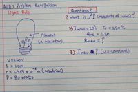 AoD: Problem Recognition
Light Bulb
Questions?
) what is P? (resistivity of wire)?
2) Tinitial = 20°C Tq =250°C
time =I hr
Rnew = ?
Filament
(a resistor)
%3D
3) Inew o a ? (v= constant)
V= 120 V
L= I cm
%3D
-6
r= 1.369 x 10 m (alindrical)
P=80 watts
