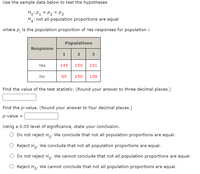 Use the sample data below to test the hypotheses
Ho:P1 = P2 = P3
Hin
: not all population proportions are equal
where p, is the population proportion of Yes responses for population i.
Populations
Response
3
Yes
145
150
101
No
95
150
109
Find the value of the test statistic. (Round your answer to three decimal places.)
Find the p-value. (Round your answer to four decimal places.)
p-value =
Using a 0.05 level of significance, state your conclusion.
Do not reject H,. We conclude that not all population proportions are equal.
O Reject H,. We conclude that not all population proportions are equal.
Do not reject H,. We cannot conclude that not all population proportions are equal.
O Reject Ho. We cannot conclude that not all population proportions are equal.
