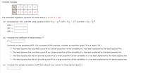 Consider the data.
X; 1
2 3
4
y; 3 7 4
10
12
The estimated regression equation for these data is ý = 0.90 + 2.10x.
(a) Compute SSE, SST, and SSR using equations SSE = E(y, - ý,)?, sST = E(y, - y)?, and SSR = E(ŷ, - y)?.
SSE =
SST =
SSR =
(b) Compute the coefficient of determination r2.
r2 =
Comment on the goodness of fit. (For purposes of this exercise, consider a proportion large if it is at least 0.55.)
O The least squares line provided a good fit as a small proportion of the variability in y has been explained by the least squares line.
O The least squares line provided a good fit as a large proportion of the variability in y has been explained by the least squares line.
O The least squares line did not provide a good fit as a small proportion of the variability in y has been explained by the least squares line.
O The least squares line did not provide a good fit as a large proportion of the variability in y has been explained by the least squares line.
(c) Compute the sample correlation coefficient. (Round your answer to three decimal places.)
