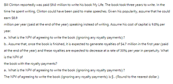 Bill Clinton reportedly was paid $9.0 million to write his book My Life. The book took three years to write. In the
time he spent writing, Clinton could have been paid to make speeches. Given his popularity, assume that he could
earn $8.9
million per year (paid at the end of the year) speaking instead of writing. Assume his cost of capital is 9.8% per
year.
a. What is the NPV of agreeing to write the book (ignoring any royalty payments)?
b. Assume that, once the book is finished, it is expected to generate royalties of $4.7 million in the first year (paid
at the end of the year) and these royalties are expected to decrease at a rate of 30% per year in perpetuity. What
is the NPV of
the book with the royalty payments?
a. What is the NPV of agreeing to write the book (ignoring any royalty payments)?
The NPV of agreeing to write the book (ignoring any royalty payments) is §. (Round to the nearest dollar.)