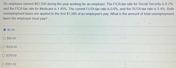 An employee earned $62,500 during the year working for an employer. The FICA tax rate for Social Security is 6.2%
and the FICA tax rate for Medicare is 1.45%. The current FUTA tax rate is 0.6%, and the SUTA tax rate is 5.4%. Both
unemployment taxes are applied to the first $7,000 of an employee's pay. What is the amount of total unemployment
taxes the employee must pay?
$0.00
$56.00
O $434.00
O $378.00
$101.50