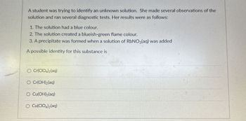 A student was trying to identify an unknown solution. She made several observations of the
solution and ran several diagnostic tests. Her results were as follows:
1. The solution had a blue colour.
2. The solution created a blueish-green flame colour.
3. A precipitate was formed when a solution of RbNO3(aq) was added
A possible identity for this substance is
O Cr(CIO4)2(aq)
O Cr(OH)2(aq)
O Cu(OH)2(aq)
O Cu(CIO4)2(aq)