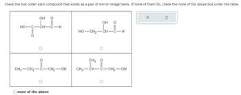 Check the box under each compound that exists as a pair of mirror-image twins. If none of them do, check the none of the above box under the table.
OH
O
TEL.
CH C-H
HO-C
O
CH3 CH₂-C-CH₂-OH
none of the above
OH
O
HỌ—CH2—CH—CH
0
CH3 O
CH3-CH-C-CH₂-OH
X