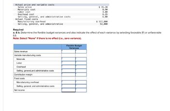Actual price and variable costs
Sales price
Materials cost
Labor cost
Overhead cost
Selling, general, and administrative costs
Actual fixed costs
Manufacturing overhead
Selling, general, and administrative
Required
$ 35.20
8.90
4.00
6.25
6.00
$117,000
52,000
a. & b. Determine the flexible budget variances and also indicate the effect of each variance by selecting favorable (F) or unfavorable
(U).
Note: Select "None" if there is no effect (i.e., zero variance).
Sales revenue
Variable manufacturing costs
Materials
Labor
Overhead
Selling, general,and administrative costs
Contribution margin
Fixed costs
Manufacturing overhead
Selling, general, and administrative costs
Net income
Flexible Budget
Variances