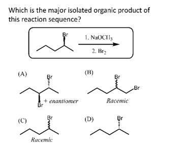 Which is the major isolated organic product of
this reaction sequence?
مرة
(A)
(C)
Br
+ enantiomer
Br
Br
Racemic
1. NaOCH3
2. Br₂
(B)
(D)
Br
Racemic
Br