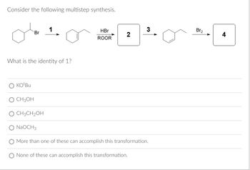 **Multistep Synthesis Problem**

Consider the following multistep synthesis:

1. A starting molecule has a bromine atom attached to a cyclohexane ring.
2. The first transformation (Step 1) involves converting this molecule into a cyclohexene.
3. In the second step, the cyclohexene is reacted with HBr in the presence of a peroxide (ROOR), resulting in a new intermediate.
4. This intermediate is then further reacted in step 3 with Br₂ to produce the final product.

**Question:**
What is the identity of reagent 1?

**Options:**

- ○ KOtBu
- ○ CH₃OH
- ○ CH₃CH₂OH
- ○ NaOCH₃
- ○ More than one of these can accomplish this transformation.
- ○ None of these can accomplish this transformation.

**Discussion/Explanation:**
The reagents provided in the options are potential bases or solvents that might facilitate the elimination or substitution reactions necessary for transformations. The identity of reagent 1 will determine the successful conversion of the starting bromocyclohexane into cyclohexene via an elimination reaction.