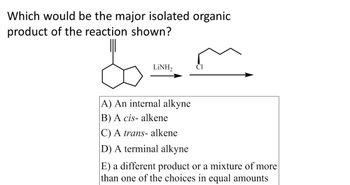 **Question:**

Which would be the major isolated organic product of the reaction shown?

**Chemical Reaction:**

The diagram shows a bicyclic compound with a triple bond (alkyne) reacted with LiNH₂, followed by a molecule containing a chlorine atom attached to a linear carbon chain.

**Multiple Choice Options:**

A) An internal alkyne  
B) A *cis*-alkene  
C) A *trans*-alkene  
D) A terminal alkyne  
E) A different product or a mixture of more than one of the choices in equal amounts