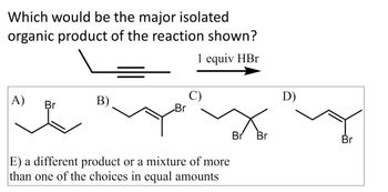 **Question:**

Which would be the major isolated organic product of the reaction shown?

**Reaction:**

A terminal alkyne is treated with one equivalent of HBr.

**Options:**

A) 3-bromo-1-butene  
B) 1-butyne  
C) 2-bromo-2-butene  
D) 1-bromo-1-butene  
E) A different product or a mixture of more than one of the choices in equal amounts

**Explanation:**

The image presents an organic chemistry problem where you're asked to identify the major isolated organic product of a reaction between a terminal alkyne and one equivalent of HBr. The options consist of different bromo-alkene and alkyne structures, along with an option for a different product or mixture.