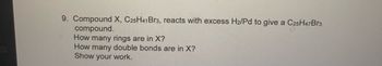 9. Compound X, C25H41 Br3, reacts with excess H2/Pd to give a C25H47 Br3
compound.
How many rings are in X?
How many double bonds are in X?
Show your work.