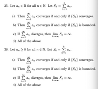 k
35. Let an ER for all n E N. Let Sk
Σ
An.
n=1
a) Then
An converges if and only if {Sk} converges.
n=1
b) Then
An converges if and only if {S} is bounded.
n=1
c) If E an diverges, then lim Sk = 0.
n=1
d) All of the above
k
36. Let an > 0 for all n E N. Let Sk = > an.
n=1
a) Then an converges if and only if {Sk} converges.
n=1
b) Then E an converges if and only if {Sk} is bounded.
n=1
c) If E an diverges, then lim Sk
= 0.
n=1
d) All of the above
