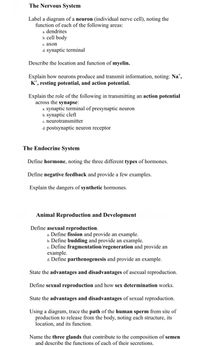 The Nervous System
Label a diagram of a neuron (individual nerve cell), noting the
function of each of the following areas:
a. dendrites
b. cell body
с. ахоп
d. synaptic terminal
Describe the location and function of myelin.
Explain how neurons produce and transmit information, noting: Na*,
K*, resting potential, and action potential.
Explain the role of the following in transmitting an action potential
across the synapse:
.synaptic terminal of presynaptic neuron
b. synaptic cleft
c. neurotransmitter
d. postsynaptic neuron receptor
The Endocrine System
Define hormone, noting the three different types of hormones.
Define negative feedback and provide a few examples.
Explain the dangers of synthetic hormones.
Animal Reproduction and Development
Define asexual reproduction.
a. Define fission and provide an example.
b. Define budding and provide an example.
c. Define fragmentation/regeneration and provide an
еxample.
d. Define parthenogenesis and provide an example.
State the advantages and disadvantages of asexual reproduction.
Define sexual reproduction and how sex determination works.
State the advantages and disadvantages of sexual reproduction.
Using a diagram, trace the path of the human sperm from site of
production to release from the body, noting each structure, its
location, and its function.
Name the three glands that contribute to the composition of semen
and describe the functions of each of their secretions.
