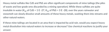 Heavy metal sulfides like CdS and PbS are often significant components of mine tailings (the piles
of waste and low-grade ores discarded by a mining operation). While these sulfides are quite
insoluble in water (Ksp of CdS = 1 E -27, Ksp of PbS = 3 E -28), over the years rainwater and
snowmelt can slowly dissolve small amounts of these heavy metals, washing them into streams and
other natural waters.
If these mine tailings are located in an area that is impacted by acid rain, would you expect heavy
metal dissolution into natural waters to increase or decrease? Use chemical reactions to justify your
answer.