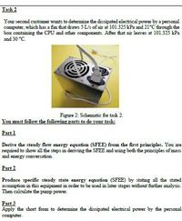 Task 2
Your second customer wants to determine the dissipated electrical power by a personal
computer, which has a fan that draws 5 L/s of air at 101.325 kPa and 21°C through the
box containing the CPU and other components. After that air leaves at 101.325 kPa
and 30 °C.
Figure 2: Schematic for task 2.
You must follow the following parts to do your task:
Part 1
Derive the steady flow energy equation (SFEE) from the first principles. You are
required to show all the steps in deriving the SFEE and using both the principles of mass
and energy conversation.
Part 2
Produce specific steady state energy equation (SFEE) by stating all the stated
assumption in this equipment in order to be used in later stages without further analysis.
Then calculate the pump power.
Part 3
Apply the short fom to detemine the dissipated electrical power by the personal
computer.
