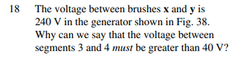 18 The voltage between brushes x and y is
240 V in the generator shown in Fig. 38.
Why can we say that the voltage between
segments 3 and 4 must be greater than 40 V?