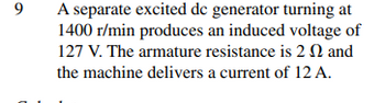 9
C
A separate excited dc generator turning at
1400 r/min produces an induced voltage of
127 V. The armature resistance is 2 and
the machine delivers a current of 12 A.