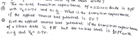 7. The no- bias
transition capau'tance of a silicon dio de is 8
pf
(a)
with Vk=0.7V and n=5 . What is the transition capacitence
if the applied reverse bias potenteal is 5V ?
Find the applieel reverse bias potentral iH the transitron capaci tame
is 4 PE but the no-bias Level is 10PF.cuith
of a silicon diode
n=3 and Vk= 0:7V.
