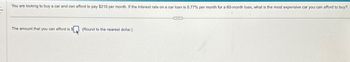 You are looking to buy a car and can afford to pay $210 per month. If the interest rate on a car loan is 0.77% per month for a 60-month loan, what is the most expensive car you can afford to buy?
The amount that you can afford is $
(Round to the nearest dollar.)
CHE