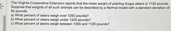 The Virginia Cooperative Extension reports that the mean weight of yearling Angus steers is 1152 pounds.
Suppose that weights of all such animals can be described by a Normal model with a standard deviation of
84 pounds.
a) What percent of steers weigh over 1250 pounds?
b) What percent of steers weigh under 1225 pounds?
c) What percent of steers weigh between 1000 and 1125 pounds?