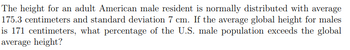 The height for an adult American male resident is normally distributed with average
175.3 centimeters and standard deviation 7 cm. If the average global height for males
is 171 centimeters, what percentage of the U.S. male population exceeds the global
average height?