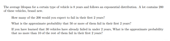 The average lifespan for a certain type of vehicle is 8 years and follows an exponential distribution. A lot contains 200
of these vehicles, brand new.
How many of the 200 would you expect to fail in their first 2 years?
What is the approximate probability that 50 or more of them fail in their first 2 years?
If you have learned that 30 vehicles have already failed in under 2 years, What is the approximate probability
that no more than 10 of the rest of them fail in their first 2 years?