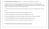 B. Using Structures and files: Create a C++ program for Employee record system.
Note that: program must be menu driven, allowing the user to select an operation: add
employee record, show existing employees' records, update employee record, and delete employee
record. The program must consist of following functions:
1. Function showChoice: The function shows the options to the user and explains how to enter
data.
2. Function addRecord: The function adds new employee record.
3. Function showRecords: The function shows all employees' records.
4. Function updateRecord: The function updates the information of specific employee.
5. Function deleteRecord: The function delete a specific employee record.
6. Function ExitProg: The function terminates the program execution.
P.S. Employee information is: Employee ID, Name, Age, and Salary
