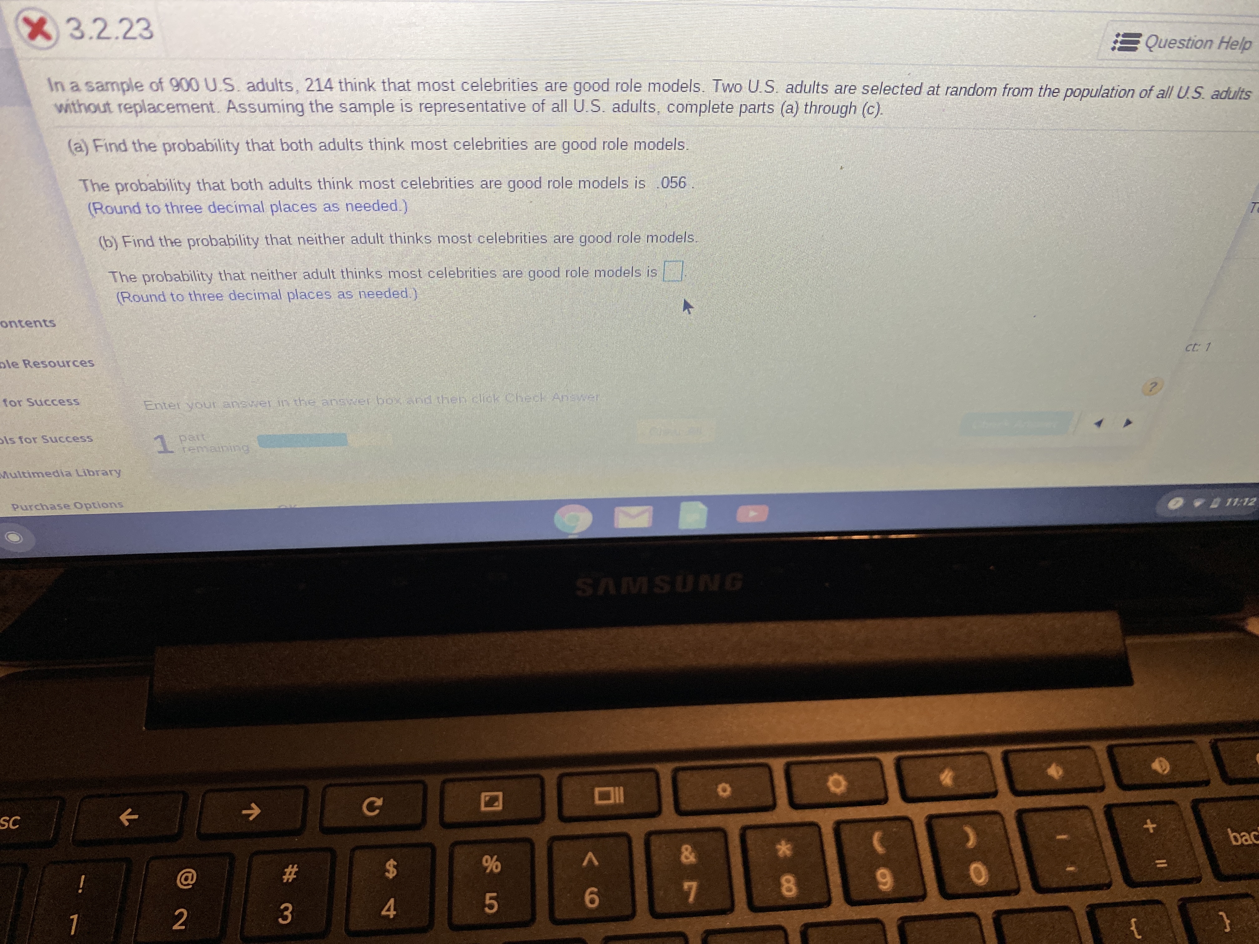 X3.2.23
Question Help
In a sample of 900 U.S. adults, 214 think that most celebrities are good role models. Two U.S. adults are selected at random from the population of all U.S. adults
without replacement. Assuming the sample is representative of allUS adults, complete parts (a) through (c).
(a) Find the probability that both adults think most celebrities are good role models.
The probability that both adults think most celebrities are good role models is .056
(Round to three decimal places as needed.)
Te
(b) Find the probability that neither adult thinks most celebrities are good role models.
The probability that neither adult thinks most celebrities are good role models is
(Round to three decimal places as needed.)
ontents
ct: 1
ple Resources
?
for Success
Enter your answer in the answer box and then click Check Ansver
pert
remaining
ls for Success
1.
Multimedia Library
o-011:12
Purchase Options
AMSUNG
C
SC
+
bac
&
$
#
!
5
3
2
}
4
