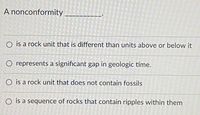 A nonconformity
O is a rock unit that is different than units above or below it
O represents a significant gap in geologic time.
O is a rock unit that does not contain fossils
O is a sequence of rocks that contain ripples within them
