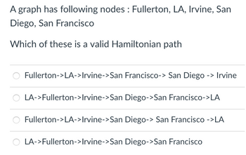 ### Problem Statement

A graph has the following nodes: Fullerton, LA, Irvine, San Diego, and San Francisco.

#### Question

Which of these is a valid Hamiltonian path?

- Fullerton -> LA -> Irvine -> San Francisco -> San Diego -> Irvine
- LA -> Fullerton -> Irvine -> San Diego -> San Francisco -> LA
- Fullerton -> LA -> Irvine -> San Diego -> San Francisco -> LA
- LA -> Fullerton -> Irvine -> San Diego -> San Francisco

### Explanation

A Hamiltonian path is a path in a graph that visits each node exactly once. Your task is to determine which of the provided sequences represents a valid Hamiltonian path for the given nodes.