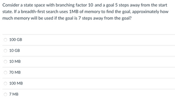 Consider a state space with branching factor 10 and a goal 5 steps away from the start
state. If a breadth-first search uses 1MB of memory to find the goal, approximately how
much memory will be used if the goal is 7 steps away from the goal?
100 GB
10 GB
10 MB
70 MB
100 MB
7 MB