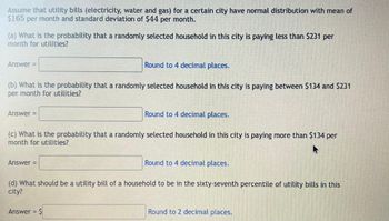 Assume that utility bills (electricity, water and gas) for a certain city have normal distribution with mean of
$165 per month and standard deviation of $44 per month.
(a) What is the probability that a randomly selected household in this city is paying less than $231 per
month for utilities?
Round to 4 decimal places.
(b) What is the probability that a randomly selected household in this city is paying between $134 and $231
per month for utilities?
Answer =
Answer =
(c) What is the probability that a randomly selected household in this city is paying more than $134 per
month for utilities?
Answer =
Round to 4 decimal places.
Answer = $
Round to 4 decimal places.
(d) What should be a utility bill of a household to be in the sixty-seventh percentile of utility bills in this
city?
Round to 2 decimal places.