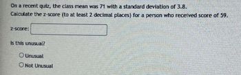 On a recent quiz, the class mean was 71 with a standard deviation of 3.8.
Calculate the z-score (to at least 2 decimal places) for a person who received score of 59.
Z-score:
Is this unusual?
Unusual
O Not Unusual