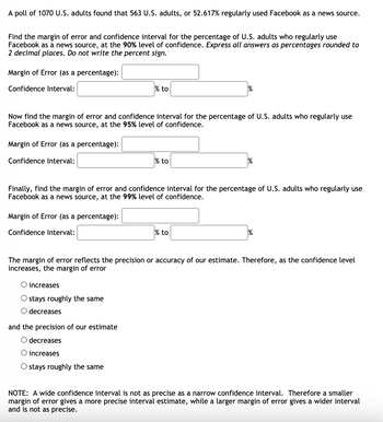 A poll of 1070 U.S. adults found that 563 U.S. adults, or 52.617% regularly used Facebook as a news source.
Find the margin of error and confidence interval for the percentage of U.S. adults who regularly use
Facebook as a news source, at the 90% level of confidence. Express all answers as percentages rounded to
2 decimal places. Do not write the percent sign.
Margin of Error (as a percentage):
Confidence Interval:
Margin of Error (as a percentage):
Confidence Interval:
Now find the margin of error and confidence interval for the percentage of U.S. adults who regularly use
Facebook as a news source, at the 95% level of confidence.
Margin of Error (as a percentage):
Confidence Interval:
% to
O increases
O stays roughly the same
O decreases
% to
Finally, find the margin of error and confidence interval for the percentage of U.S. adults who regularly use
Facebook as a news source, at the 99% level of confidence.
and the precision of our estimate
O decreases
O increases
O stays roughly the same
%
% to
%
The margin of error reflects the precision or accuracy of our estimate. Therefore, as the confidence level
increases, the margin of error
%
NOTE: A wide confidence interval is not as precise as a narrow confidence interval. Therefore a smaller
margin of error gives a more precise interval estimate, while a larger margin of error gives a wider interval
and is not as precise.