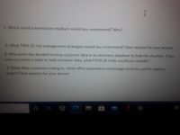 C. Which wired transmission medium would you recommend? Why?
D. What TWO (2) risk management strategies would you recommend? Give reasons for your answer.
E. Miss Jones has decided to keep customer data in an electronic database to help the situation. If you
were to create a table to hold customer data, what FOUR (4) fields would you include?
F. Other than customers calling in, which office automation technology could be used to capture
orders? Give reasons for your answer
