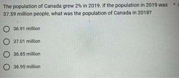 The population of Canada grew 2% in 2019. If the population in 2019 was
37.59 million people, what was the population of Canada in 2018?
36.91 million
37.01 million
36.85 million
36.95 million