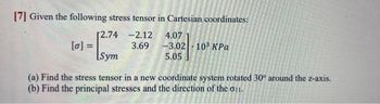 [7] Given the following stress tensor in Cartesian coordinates:
-2.12
3.69
[2.74
[0] =
-
Sym
4.07
-3.02| · 103 ΚΡα
5.05
(a) Find the stress tensor in a new coordinate system rotated 30° around the z-axis.
(b) Find the principal stresses and the direction of the 011.