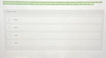 An investor puts up $16,000 but borrows an equal amount of money from his broker to double the amount invested to $32,000. The broker charges 8% on the
loan. The stock was originally purchased at $40 per share, and in 1 year the investor sells the stock for $45. The investor's rate of return was
Multiple Choice
O
O
16.50%
8.50%
17.00%
4.50%