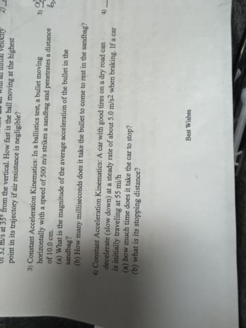 an with an mal velocity
of 32 m/s at 35° from the vertical. How fast is the ball moving at the highest
point in its trajectory if air resistance is negligible?
3) Constant Acceleration Kinematics: In a ballistics test, a bullet moving
horizontally with a speed of 500 m/s strikes a sandbag and penetrates a distance
of 10.0 cm.
(a) What is the magnitude of the average acceleration of the bullet in the
sandbag?
(b) How many milliseconds does it take the bullet to come to rest in the sandbag?
4) Constant Acceleration Kinematics: A car with good tires on a dry road can
decelerate (slow down) at a steady rate of about 5.0 m/s2 when braking. If a car
is initially traveling at 55 mi/h
di bawa
(a) how much time does it take the car to stop?
(b) what is its stopping distance?
2)」
3) 2
9
6)
4) -
Best Wishes