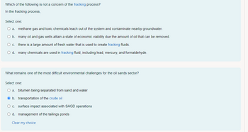 Which of the following is not a concern of the fracking process?
In the fracking process,
Select one:
O a. methane gas and toxic chemicals leach out of the system and contaminate nearby groundwater.
O b. many oil and gas wells attain a state of economic viability due the amount of oil that can be removed.
O c. there is a large amount of fresh water that is used to create fracking fluids.
O d. many chemicals are used in fracking fluid, including lead, mercury, and formaldehyde.
What remains one of the most difficult environmental challenges for the oil sands sector?
Select one:
O a. bitumen being separated from sand and water
b.
transportation of the crude oil
O c.
surface impact associated with SAGD operations
O d. management of the tailings ponds
Clear my choice