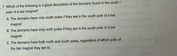 7. Which of the following is a good description of the domains found in the south
pole of a bar magnet?
A. The domains have only south poles if they are in the south pole of a bar
magnet.
lave
B. The domains have only north poles if they are in the south pole of a bar
magnet.
tored
C. The domains have both north and south poles, regardless of which pole of
the bar magnet they are in.