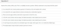 Question 3
Review the variety of life cycle. This is a multiple answers question. Which statement is true about the life cycles?
O In an animal life cycle, meiosis produces gametes (n). Gametes are the only haploid cells in animals
In an animal life cycle, zygote divides by mitosis to develop into a multicellular organism.
Plants and some algae exhibit an alternation of generations in their life cycles.
O In the life cycles of plants and some algae, the diploid sporophyte, makes haploid spores by meiosis.
O in the life cycles of plants and some algae, the diploid sporophyte, makes haploid spores by mitosis.
O In most fungi and some protists, the only diploid stage is the single-celled zygote; there is no multicellular diploid stage
O The haploid adult in fungi and plants produces gametes by mitosis.
